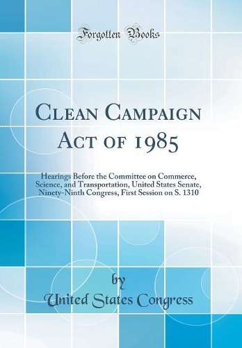 Clean Campaign Act of 1985: Hearings Before the Committee on Commerce, Science, and Transportation, United States Senate, Ninety-Ninth Congress, First Session on S. 1310 (Classic Reprint)