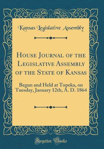 House Journal of the Legislative Assembly of the State of Kansas: Begun and Held at Topeka, on Tuesday, January 12th, A. D. 1864 (Classic Reprint)