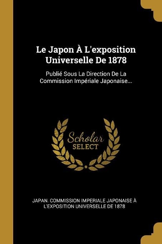 Le Japon À L'exposition Universelle De 1878: Publié Sous La Direction De La Commission Impériale Japonaise...