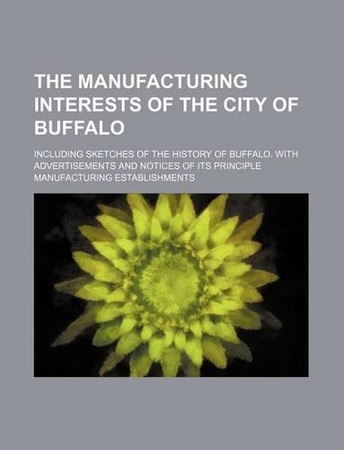 The Manufacturing Interests of the City of Buffalo; Including Sketches of the History of Buffalo. with Advertisements and Notices of Its Principle Manufacturing Establishments