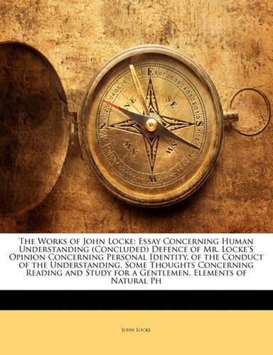 The Works of John Locke: Essay Concerning Human Understanding (Concluded) Defence of Mr. Locke's Opinion Concerning Personal Identity. of the Conduct of the Understanding. Some Thoughts Concerning Reading and Study for a Gentlemen. Elements of Natu