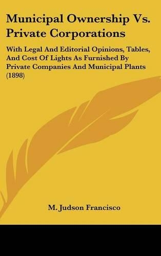 Municipal Ownership Vs. Private Corporations: With Legal And Editorial Opinions, Tables, And Cost Of Lights As Furnished By Private Companies And Municipal Plants (1898)