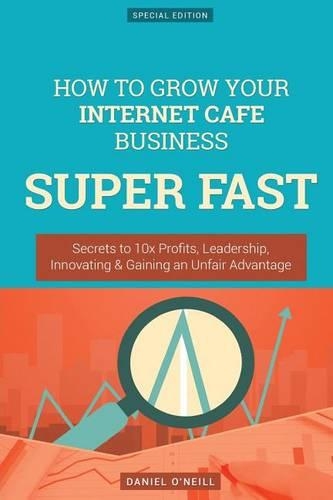 How to Grow Your Internet Cafe Business Super Fast: Secrets to 10x Profits, Leadership, Innovation & Gaining an Unfair Advantage