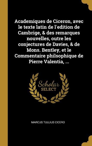 Academiques de Ciceron, avec le texte latin de l'edition de Cambrige, & des remarques nouvelles, outre les conjectures de Davies, & de Mons. Bentley, et le Commentaire philsophique de Pierre Valentia, ...