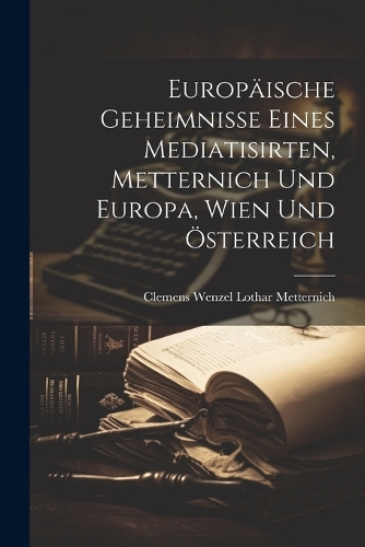 Europäische Geheimnisse eines Mediatisirten, Metternich und Europa, Wien Und Österreich