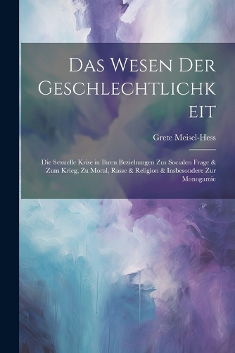 Das Wesen Der Geschlechtlichkeit: Die Sexuelle Krise in Ihren Beziehungen Zus Socialen Frage & Zum Krieg, Zu Moral, Rasse & Religion & Insbesondere Zur Monogamie