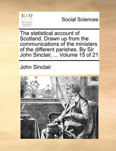 The Statistical Account of Scotland. Drawn Up from the Communications of the Ministers of the Different Parishes. by Sir John Sinclair, ... Volume 15 of 21