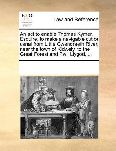 An ACT to Enable Thomas Kymer, Esquire, to Make a Navigable Cut or Canal from Little Gwendraeth River, Near the Town of Kidwely, to the Great Forest and Pwll Llygod, ...: (English)