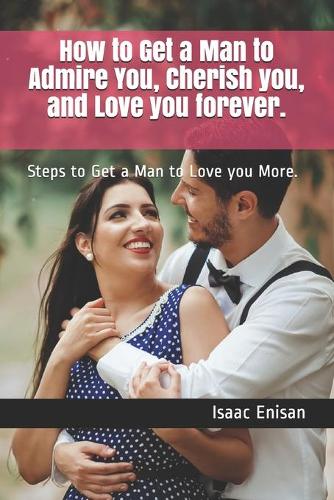 How to Get a Man to Admire You, Cherish you, and Love you forever.: Steps to Get a Man to Love you More.