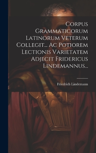 Corpus Grammaticorum Latinorum Veterum Collegit... Ac Potiorem Lectionis Varietatem Adjecit Fridericus Lindemannus...