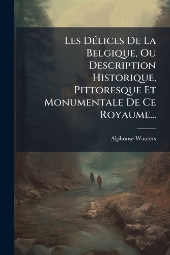 Les DÃ(c)lices De La Belgique, Ou Description Historique, Pittoresque Et Monumentale De Ce Royaume...