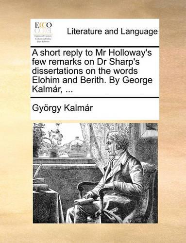A Short Reply to MR Holloway's Few Remarks on Dr Sharp's Dissertations on the Words Elohim and Berith. by George Kalmar, ...