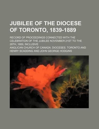 Jubilee of the Diocese of Toronto, 1839-1889; Record of Proceedings Connected with the Celebration of the Jubilee November 21st to the 28th, 1889, Inclusive: (English)