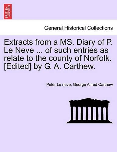 Extracts from a Ms. Diary of P. Le Neve ... of Such Entries as Relate to the County of Norfolk. [Edited] by G. A. Carthew.: (English)