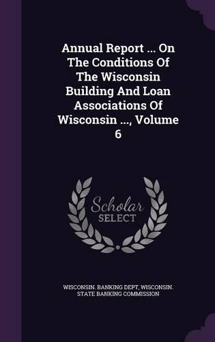 Annual Report ... on the Conditions of the Wisconsin Building and Loan Associations of Wisconsin ..., Volume 6