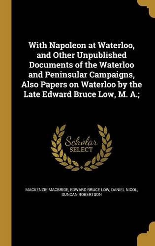 With Napoleon at Waterloo, and Other Unpublished Documents of the Waterloo and Peninsular Campaigns, Also Papers on Waterloo by the Late Edward Bruce Low, M. A.;