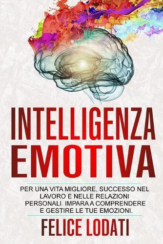 Intelligenza Emotiva: Per una Vita migliore, Successo nel Lavoro e nelle Relazioni Personali. Impara a Comprendere e Gestire le tue Emozioni.
