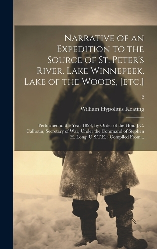 Narrative of an Expedition to the Source of St. Peter's River, Lake Winnepeek, Lake of the Woods, [etc.]: Performed in the Year 1823, by Order of the Hon. J.C. Calhoun, Secretary of War, Under the Command of Stephen H. Long, U.S.T.E.: Compiled From...; 2