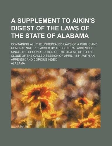 A Supplement to Aikin's Digest of the Laws of the State of Alabama; Containing All the Unrepealed Laws of a Public and General Nature Passed by the General Assembly Since, the Second Edition of the Digest, Up to the Close of the Called Session of A: (English)