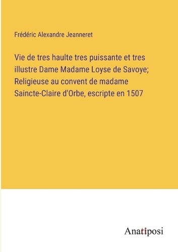 Vie de tres haulte tres puissante et tres illustre Dame Madame Loyse de Savoye; Religieuse au convent de madame Saincte-Claire d'Orbe, escripte en 1507