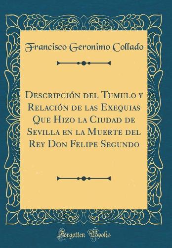 Descripción del Tumulo y Relación de las Exequias Que Hizo la Ciudad de Sevilla en la Muerte del Rey Don Felipe Segundo (Classic Reprint)