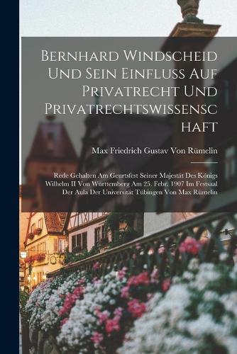 Bernhard Windscheid Und Sein Einfluss Auf Privatrecht Und Privatrechtswissenschaft: Rede Gehalten Am Geurtsfest Seiner Majestät Des Königs Wilhelm II Von Württemberg Am 25. Febr. 1907 Im Festsaal Der Aula Der Universität Tübingen Vo