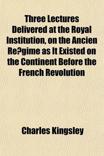 Three Lectures Delivered at the Royal Institution, on the Ancien Re Gime as It Existed on the Continent Before the French Revolution