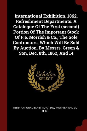 International Exhibition, 1862. Refreshment Departments. a Catalogue of the First (Second) Portion of the Important Stock of F.E. Morrish & Co., the Sole Contractors, Which Will Be Sold by Auction, by Messrs. Green & Son, Dec. 8th, 1862, and 14