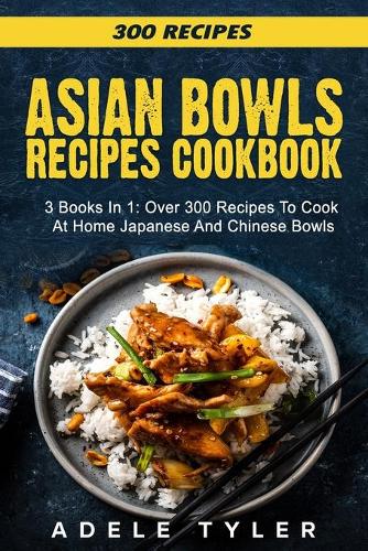 Asian Bowls Cookbook: 3 Books In 1: Over 300 Recipes To Prepare Spicy Tasty Bowls At Home