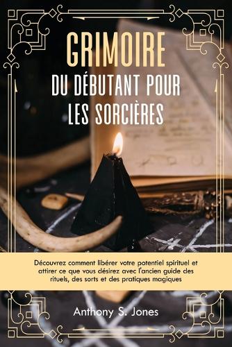 Grimoire du débutant pour les sorcières: Découvrez comment libérer votre potentiel spirituel et attirer ce que vous désirez avec l'ancien guide des rituels, des sorts et des pratiques magiq