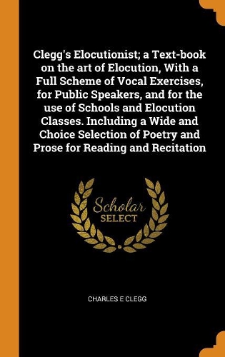 Clegg's Elocutionist; A Text-Book on the Art of Elocution, with a Full Scheme of Vocal Exercises, for Public Speakers, and for the Use of Schools and Elocution Classes. Including a Wide and Choice Selection of Poetry and Prose for Reading and Recit
