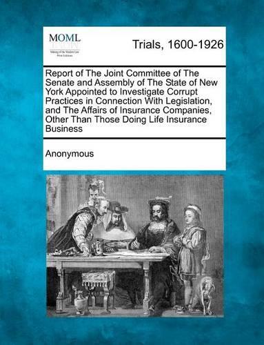 Report of the Joint Committee of the Senate and Assembly of the State of New York Appointed to Investigate Corrupt Practices in Connection with Legislation, and the Affairs of Insurance Companies, Other Than Those Doing Life Insurance Business: (English)