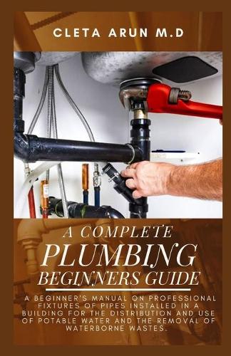 The Complete Plumbing Beginners Guide: A Beginner's Manual on Professional Fixtures of Pipes Installed in a Building for the Distribution and Use of Potable Water and the Removal of Water