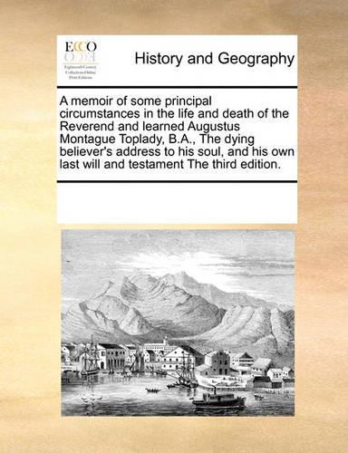 A Memoir of Some Principal Circumstances in the Life and Death of the Reverend and Learned Augustus Montague Toplady, B.A., the Dying Believer's Address to His Soul, and His Own Last Will and Testament the Third Edition.