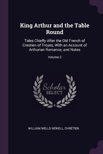 King Arthur and the Table Round: Tales Chiefly After the Old French of Crestien of Troyes, With an Account of Arthurian Romance, and Notes; Volume 2