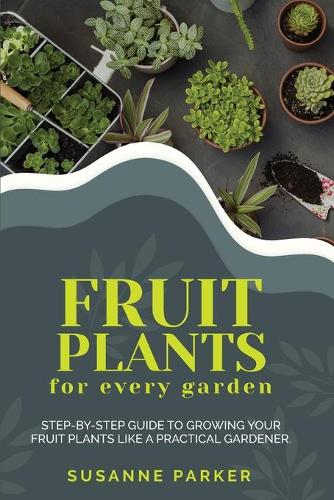 Fruit Plants for Every Garden: Step-by-Step Guide to Growing your Fruit Plants Like A Practical Gardener.