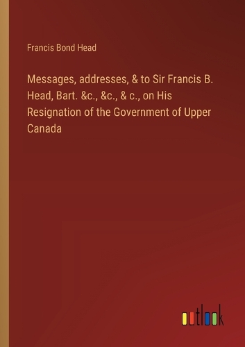 Messages, addresses, & to Sir Francis B. Head, Bart. &c., &c., & c., on His Resignation of the Government of Upper Canada