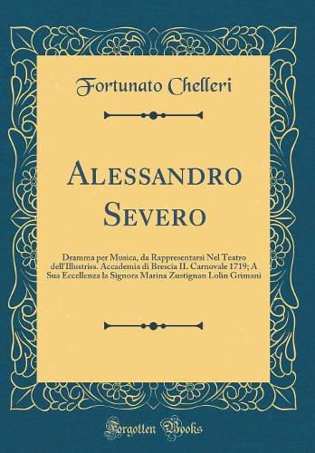 Alessandro Severo: Dramma per Musica, da Rappresentarsi Nel Teatro dell'Illustriss. Accademia di Brescia IL Carnovale 1719; A Sua Eccellenza la Signora Marina Zustignan Lolin Grimani (Classic Reprint)