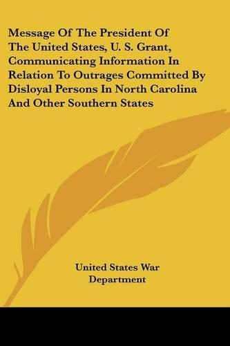 Message of the President of the United States, U. S. Grant, Communicating Information in Relation to Outrages Committed by Disloyal Persons in North C