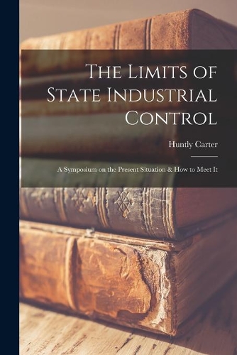 Limits of State Industrial Control [microform]: a Symposium on the Present Situation & How to Meet It