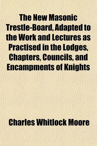 The New Masonic Trestle-Board, Adapted to the Work and Lectures as Practised in the Lodges, Chapters, Councils, and Encampments of Knights