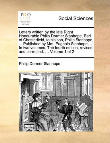 Letters Written by the Late Right Honourable Philip Dormer Stanhope, Earl of Chesterfield, to His Son, Philip Stanhope, ... Published by Mrs. Eugenia Stanhope, ... in Two Volumes. the Fourth Edition, Revised and Corrected. ... Volume 1 of 2