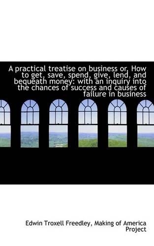 A Practical Treatise on Business Or, How to Get, Save, Spend, Give, Lend, and Bequeath Money