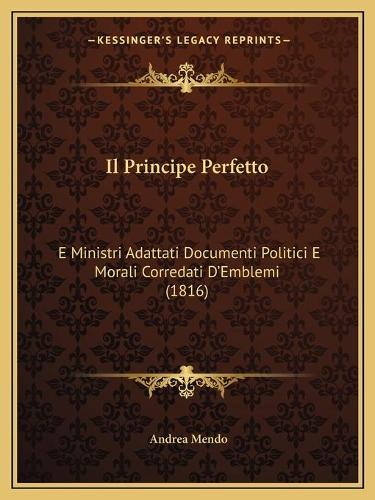 Il Principe Perfetto: E Ministri Adattati Documenti Politici E Morali Corredati D'Emblemi (1816)(Italian)