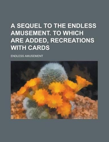 A Sequel to the Endless Amusement. to Which Are Added, Recreations with Cards
