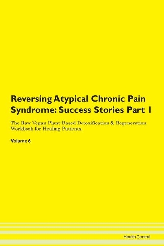 Reversing Atypical Chronic Pain Syndrome: Success Stories Part 1 The Raw Vegan Plant-Based Detoxification & Regeneration Workbook for Healing Patients. Volume 6