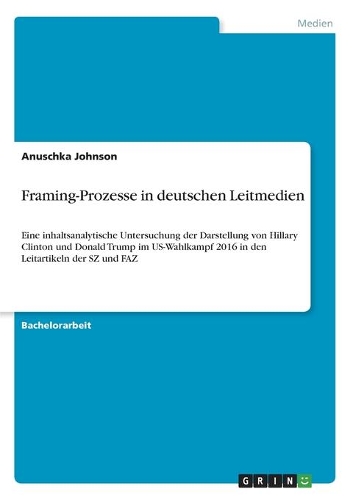 Framing-Prozesse in deutschen Leitmedien: Eine inhaltsanalytische Untersuchung der Darstellung von Hillary Clinton und Donald Trump im US-Wahlkampf 2016 in den Leitartikeln der SZ und FAZ