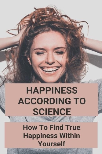 Happiness According To Science: How To Find True Happiness Within Yourself: Happiness To The Power Of Infinity