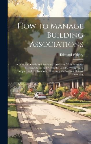 How to Manage Building Associations: A Director's Guide and Secretary's Assistant. With Forms for Keeping Books and Accounts. Together With Rules, Examples, and Explanations, Illustrati