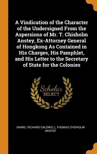 A Vindication of the Character of the Undersigned From the Aspersions of Mr. T. Chisholm Anstey, Ex-Attorney General of Hongkong As Contained in His Charges, His Pamphlet, and His Letter to the Secretary of State for the Colonies